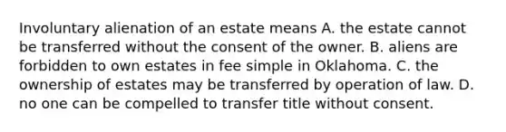 Involuntary alienation of an estate means A. the estate cannot be transferred without the consent of the owner. B. aliens are forbidden to own estates in fee simple in Oklahoma. C. the ownership of estates may be transferred by operation of law. D. no one can be compelled to transfer title without consent.