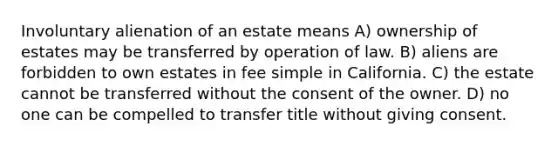 Involuntary alienation of an estate means A) ownership of estates may be transferred by operation of law. B) aliens are forbidden to own estates in fee simple in California. C) the estate cannot be transferred without the consent of the owner. D) no one can be compelled to transfer title without giving consent.