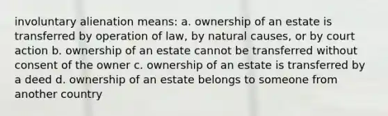 involuntary alienation means: a. ownership of an estate is transferred by operation of law, by natural causes, or by court action b. ownership of an estate cannot be transferred without consent of the owner c. ownership of an estate is transferred by a deed d. ownership of an estate belongs to someone from another country