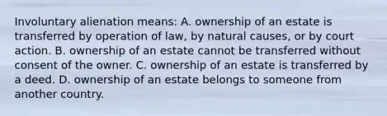 Involuntary alienation means: A. ownership of an estate is transferred by operation of law, by natural causes, or by court action. B. ownership of an estate cannot be transferred without consent of the owner. C. ownership of an estate is transferred by a deed. D. ownership of an estate belongs to someone from another country.