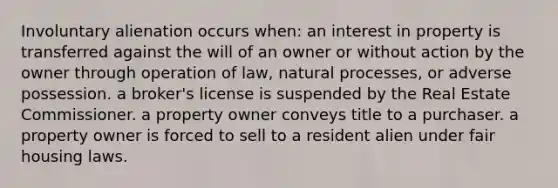 Involuntary alienation occurs when: an interest in property is transferred against the will of an owner or without action by the owner through operation of law, natural processes, or adverse possession. a broker's license is suspended by the Real Estate Commissioner. a property owner conveys title to a purchaser. a property owner is forced to sell to a resident alien under fair housing laws.