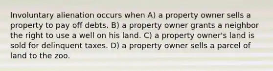 Involuntary alienation occurs when A) a property owner sells a property to pay off debts. B) a property owner grants a neighbor the right to use a well on his land. C) a property owner's land is sold for delinquent taxes. D) a property owner sells a parcel of land to the zoo.