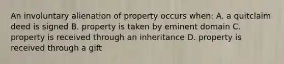 An involuntary alienation of property occurs when: A. a quitclaim deed is signed B. property is taken by eminent domain C. property is received through an inheritance D. property is received through a gift