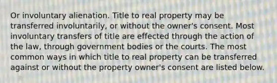 Or involuntary alienation. Title to real property may be transferred involuntarily, or without the owner's consent. Most involuntary transfers of title are effected through the action of the law, through government bodies or the courts. The most common ways in which title to real property can be transferred against or without the property owner's consent are listed below.