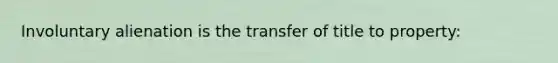 Involuntary alienation is the transfer of title to property: