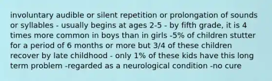 involuntary audible or silent repetition or prolongation of sounds or syllables - usually begins at ages 2-5 - by fifth grade, it is 4 times more common in boys than in girls -5% of children stutter for a period of 6 months or more but 3/4 of these children recover by late childhood - only 1% of these kids have this long term problem -regarded as a neurological condition -no cure