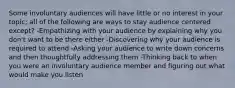 Some involuntary audiences will have little or no interest in your topic; all of the following are ways to stay audience centered except? -Empathizing with your audience by explaining why you don't want to be there either -Discovering why your audience is required to attend -Asking your audience to write down concerns and then thoughtfully addressing them -Thinking back to when you were an involuntary audience member and figuring out what would make you listen