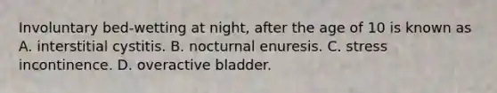 Involuntary​ bed-wetting at​ night, after the age of 10 is known as A. interstitial cystitis. B. nocturnal enuresis. C. stress incontinence. D. overactive bladder.