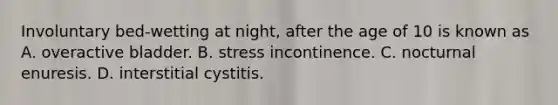 Involuntary​ bed-wetting at​ night, after the age of 10 is known as A. overactive bladder. B. stress incontinence. C. nocturnal enuresis. D. interstitial cystitis.