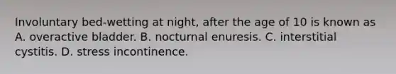 Involuntary​ bed-wetting at​ night, after the age of 10 is known as A. overactive bladder. B. nocturnal enuresis. C. interstitial cystitis. D. stress incontinence.