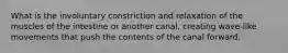 What is the involuntary constriction and relaxation of the muscles of the intestine or another canal, creating wave-like movements that push the contents of the canal forward.