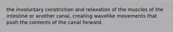 the involuntary constriction and relaxation of the muscles of the intestine or another canal, creating wavelike movements that push the contents of the canal forward.