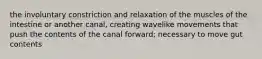 the involuntary constriction and relaxation of the muscles of the intestine or another canal, creating wavelike movements that push the contents of the canal forward; necessary to move gut contents