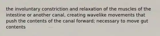 the involuntary constriction and relaxation of the muscles of the intestine or another canal, creating wavelike movements that push the contents of the canal forward; necessary to move gut contents