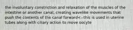 the involuntary constriction and relaxation of the muscles of the intestine or another canal, creating wavelike movements that push the contents of the canal forward<--this is used in uterine tubes along with ciliary action to move oocyte