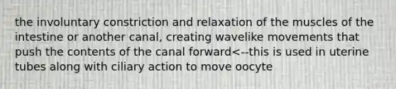 the involuntary constriction and relaxation of the muscles of the intestine or another canal, creating wavelike movements that push the contents of the canal forward<--this is used in uterine tubes along with ciliary action to move oocyte