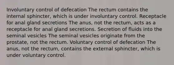 Involuntary control of defecation The rectum contains the internal sphincter, which is under involuntary control. Receptacle for anal gland secretions The anus, not the rectum, acts as a receptacle for anal gland secretions. Secretion of fluids into the seminal vesicles The seminal vesicles originate from the prostate, not the rectum. Voluntary control of defecation The anus, not the rectum, contains the external sphincter, which is under voluntary control.