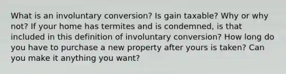 What is an involuntary conversion? Is gain taxable? Why or why not? If your home has termites and is condemned, is that included in this definition of involuntary conversion? How long do you have to purchase a new property after yours is taken? Can you make it anything you want?