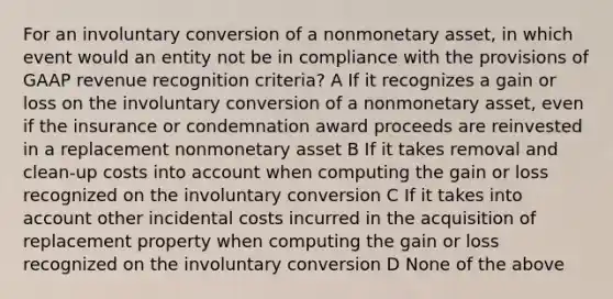 For an involuntary conversion of a nonmonetary asset, in which event would an entity not be in compliance with the provisions of GAAP revenue recognition criteria? A If it recognizes a gain or loss on the involuntary conversion of a nonmonetary asset, even if the insurance or condemnation award proceeds are reinvested in a replacement nonmonetary asset B If it takes removal and clean-up costs into account when computing the gain or loss recognized on the involuntary conversion C If it takes into account other incidental costs incurred in the acquisition of replacement property when computing the gain or loss recognized on the involuntary conversion D None of the above