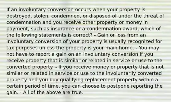 If an involuntary conversion occurs when your property is destroyed, stolen, condemned, or disposed of under the threat of condemnation and you receive other property or money in payment, such as insurance or a condemnation award, which of the following statements is correct? - Gain or loss from an involuntary conversion of your property is usually recognized for tax purposes unless the property is your main home. - You may not have to report a gain on an involuntary conversion if you receive property that is similar or related in service or use to the converted property. - If you receive money or property that is not similar or related in service or use to the involuntarily converted property and you buy qualifying replacement property within a certain period of time, you can choose to postpone reporting the gain. - All of the above are true.