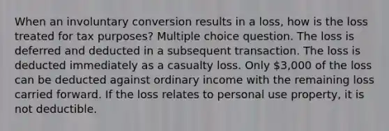 When an involuntary conversion results in a loss, how is the loss treated for tax purposes? Multiple choice question. The loss is deferred and deducted in a subsequent transaction. The loss is deducted immediately as a casualty loss. Only 3,000 of the loss can be deducted against ordinary income with the remaining loss carried forward. If the loss relates to personal use property, it is not deductible.