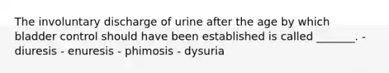 The involuntary discharge of urine after the age by which bladder control should have been established is called _______. - diuresis - enuresis - phimosis - dysuria