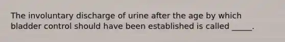 The involuntary discharge of urine after the age by which bladder control should have been established is called _____.