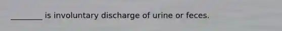 ________ is involuntary discharge of urine or feces.