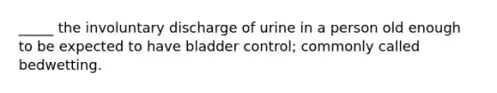 _____ the involuntary discharge of urine in a person old enough to be expected to have bladder control; commonly called bedwetting.