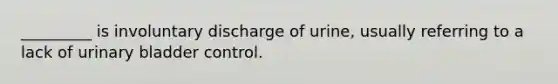 _________ is involuntary discharge of urine, usually referring to a lack of urinary bladder control.