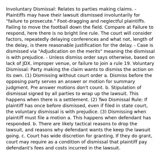 Involuntary Dismissal: Relates to parties making claims. - Plaintiffs may have their lawsuit dismissed involuntarily for "failure to prosecute." Foot-dragging and neglectful plaintiffs. Failing to move the football down the field. Compare at Failure to respond, here there is no bright line rule. The court will consider factors, repeatedly delaying conferences and what not, length of the delay, is there reasonable justification for the delay. - Case is dismissed via "Adjudication on the merits" meaning the dismissal is with prejudice. - Unless dismiss order says otherwise, based on lack of JDX, improper venue, or failure to join a rule 19. Voluntary Dismissal: Party making the claim wants to dismiss the action on its own. (1) Dismissing without court order a. Dismiss before the opposing party serves an answer or motion for summary judgment. Pre answer motions don't count. b. Stipulation of dismissal signed by all parties to wrap up the lawsuit. This happens when there is a settlement. (2) Two Dismissal Rule: If plaintiff has once before dismissed, even if filed in state court, the voluntary dismissal is with prejudice. (3) Dismissing when plaintiff must file a motion a. This happens when defendant has responded. b. There are likely tactical reasons to drop the lawsuit, and reasons why defendant wants the keep the lawsuit going. c. Court has wide discretion for granting, If they do grant, court may require as a condition of dismissal that plaintiff pay defendant's fees and costs incurred in the lawsuit.