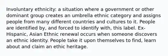 Involuntary ethnicity: a situation where a government or other dominant group creates an umbrella ethnic category and assigns people from many different countries and cultures to it. People are identified by, and forced to identify with, this label. Ex- Hispanic, Asian Ethnic renewal occurs when someone discovers an ethnic identity. People take it upon themselves to find, learn about and claim an ethic heritage.