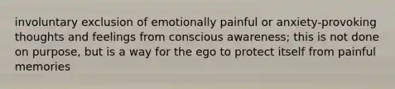 involuntary exclusion of emotionally painful or anxiety-provoking thoughts and feelings from conscious awareness; this is not done on purpose, but is a way for the ego to protect itself from painful memories