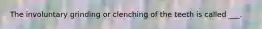 The involuntary grinding or clenching of the teeth is called ___.