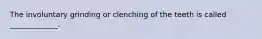 The involuntary grinding or clenching of the teeth is called _____________.