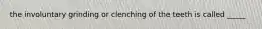 the involuntary grinding or clenching of the teeth is called _____