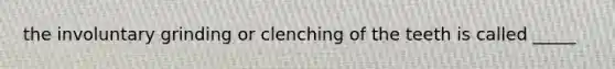 the involuntary grinding or clenching of the teeth is called _____