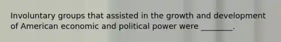 Involuntary groups that assisted in the <a href='https://www.questionai.com/knowledge/kde2iCObwW-growth-and-development' class='anchor-knowledge'>growth and development</a> of American economic and political power were ________.