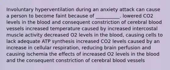 Involuntary hyperventilation during an anxiety attack can cause a person to become faint because of __________. lowered CO2 levels in the blood and consequent constriction of cerebral blood vessels increased temperature caused by increased intercostal muscle activity decreased O2 levels in the blood, causing cells to lack adequate ATP synthesis increased CO2 levels caused by an increase in cellular respiration, reducing brain perfusion and causing ischemia the effects of increased O2 levels in the blood and the consequent constriction of cerebral blood vessels