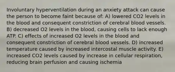 Involuntary hyperventilation during an anxiety attack can cause the person to become faint because of: A) lowered CO2 levels in the blood and consequent constriction of cerebral blood vessels. B) decreased O2 levels in the blood, causing cells to lack enough ATP. C) effects of increased O2 levels in the blood and consequent constriction of cerebral blood vessels. D) increased temperature caused by increased intercostal muscle activity. E) increased CO2 levels caused by increase in cellular respiration, reducing brain perfusion and causing ischemia