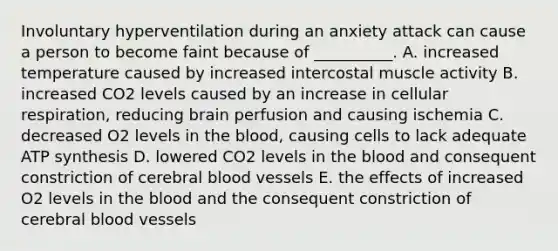 Involuntary hyperventilation during an anxiety attack can cause a person to become faint because of __________. A. increased temperature caused by increased intercostal muscle activity B. increased CO2 levels caused by an increase in cellular respiration, reducing brain perfusion and causing ischemia C. decreased O2 levels in <a href='https://www.questionai.com/knowledge/k7oXMfj7lk-the-blood' class='anchor-knowledge'>the blood</a>, causing cells to lack adequate <a href='https://www.questionai.com/knowledge/kx3XpCJrFz-atp-synthesis' class='anchor-knowledge'>atp synthesis</a> D. lowered CO2 levels in the blood and consequent constriction of cerebral <a href='https://www.questionai.com/knowledge/kZJ3mNKN7P-blood-vessels' class='anchor-knowledge'>blood vessels</a> E. the effects of increased O2 levels in the blood and the consequent constriction of cerebral blood vessels