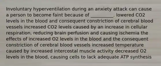 Involuntary hyperventilation during an anxiety attack can cause a person to become faint because of __________. lowered CO2 levels in the blood and consequent constriction of cerebral blood vessels increased CO2 levels caused by an increase in cellular respiration, reducing brain perfusion and causing ischemia the effects of increased O2 levels in the blood and the consequent constriction of cerebral blood vessels increased temperature caused by increased intercostal muscle activity decreased O2 levels in the blood, causing cells to lack adequate ATP synthesis