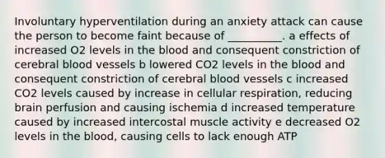 Involuntary hyperventilation during an anxiety attack can cause the person to become faint because of __________. a effects of increased O2 levels in the blood and consequent constriction of cerebral blood vessels b lowered CO2 levels in the blood and consequent constriction of cerebral blood vessels c increased CO2 levels caused by increase in cellular respiration, reducing brain perfusion and causing ischemia d increased temperature caused by increased intercostal muscle activity e decreased O2 levels in the blood, causing cells to lack enough ATP