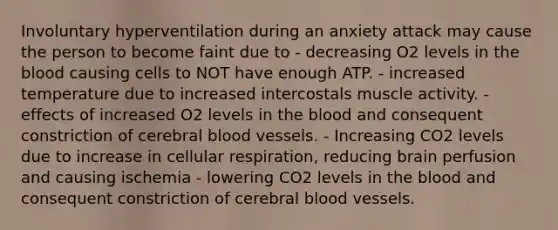 Involuntary hyperventilation during an anxiety attack may cause the person to become faint due to - decreasing O2 levels in the blood causing cells to NOT have enough ATP. - increased temperature due to increased intercostals muscle activity. - effects of increased O2 levels in the blood and consequent constriction of cerebral blood vessels. - Increasing CO2 levels due to increase in cellular respiration, reducing brain perfusion and causing ischemia - lowering CO2 levels in the blood and consequent constriction of cerebral blood vessels.