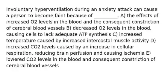 Involuntary hyperventilation during an anxiety attack can cause a person to become faint because of __________. A) the effects of increased O2 levels in the blood and the consequent constriction of cerebral blood vessels B) decreased O2 levels in the blood, causing cells to lack adequate ATP synthesis C) increased temperature caused by increased intercostal muscle activity D) increased CO2 levels caused by an increase in cellular respiration, reducing brain perfusion and causing ischemia E) lowered CO2 levels in the blood and consequent constriction of cerebral blood vessels