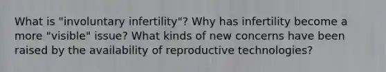 What is "involuntary infertility"? Why has infertility become a more "visible" issue? What kinds of new concerns have been raised by the availability of reproductive technologies?