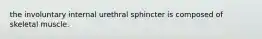 the involuntary internal urethral sphincter is composed of skeletal muscle.