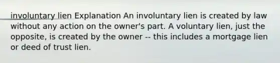 involuntary lien Explanation An involuntary lien is created by law without any action on the owner's part. A voluntary lien, just the opposite, is created by the owner -- this includes a mortgage lien or deed of trust lien.