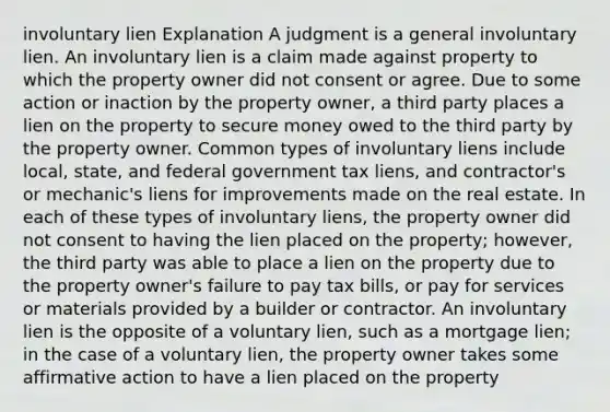 involuntary lien Explanation A judgment is a general involuntary lien. An involuntary lien is a claim made against property to which the property owner did not consent or agree. Due to some action or inaction by the property owner, a third party places a lien on the property to secure money owed to the third party by the property owner. Common types of involuntary liens include local, state, and federal government tax liens, and contractor's or mechanic's liens for improvements made on the real estate. In each of these types of involuntary liens, the property owner did not consent to having the lien placed on the property; however, the third party was able to place a lien on the property due to the property owner's failure to pay tax bills, or pay for services or materials provided by a builder or contractor. An involuntary lien is the opposite of a voluntary lien, such as a mortgage lien; in the case of a voluntary lien, the property owner takes some affirmative action to have a lien placed on the property