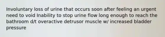 Involuntary loss of urine that occurs soon after feeling an urgent need to void Inability to stop urine flow long enough to reach the bathroom d/t overactive detrusor muscle w/ increased bladder pressure